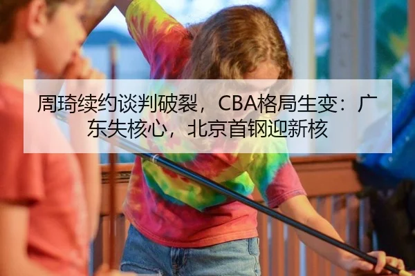 周琦续约谈判破裂，CBA格局生变：广东失核心，北京首钢迎新核