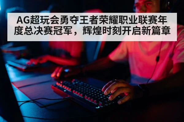 AG超玩会勇夺王者荣耀职业联赛年度总决赛冠军，辉煌时刻开启新篇章