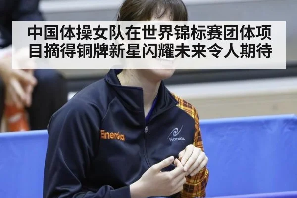 中国体操女队在世界锦标赛团体项目摘得铜牌新星闪耀未来令人期待