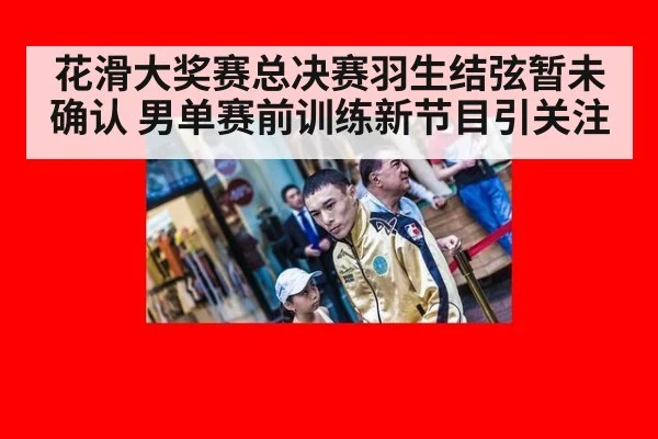 花滑大奖赛总决赛羽生结弦暂未确认 男单赛前训练新节目引关注