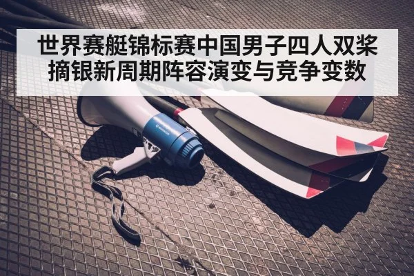 世界赛艇锦标赛中国男子四人双桨摘银新周期阵容演变与竞争变数